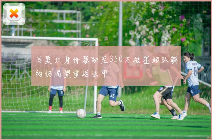 马夏尔身价暴跌至350万被墨超队解约仍渴望重返法甲