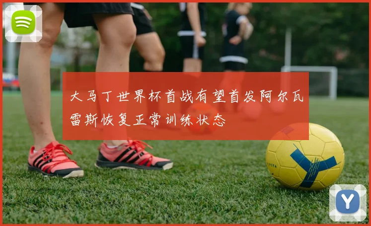 大马丁世界杯首战有望首发阿尔瓦雷斯恢复正常训练状态