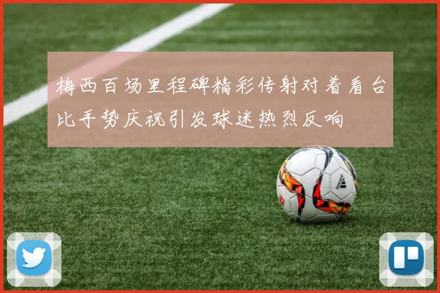 梅西百场里程碑精彩传射对着看台比手势庆祝引发球迷热烈反响