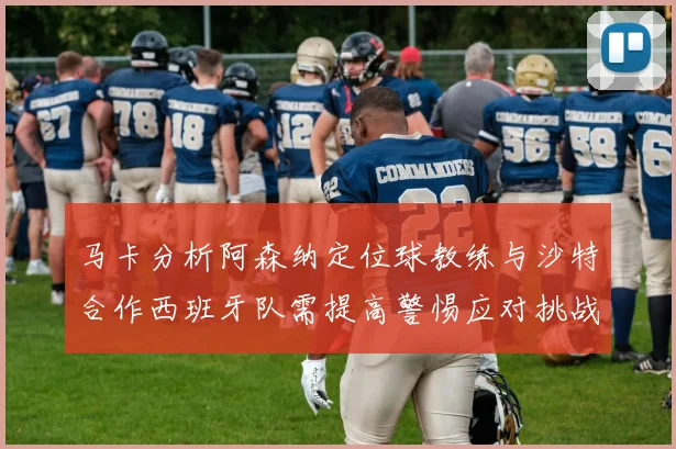 马卡分析阿森纳定位球教练与沙特合作西班牙队需提高警惕应对挑战