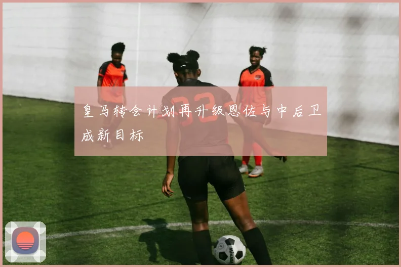 皇马转会计划再升级恩佐与中后卫成新目标