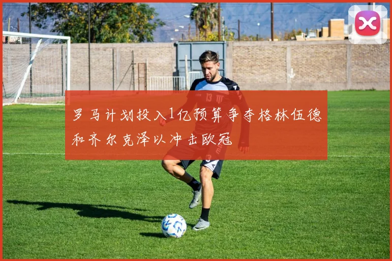 罗马计划投入1亿预算争夺格林伍德和齐尔克泽以冲击欧冠