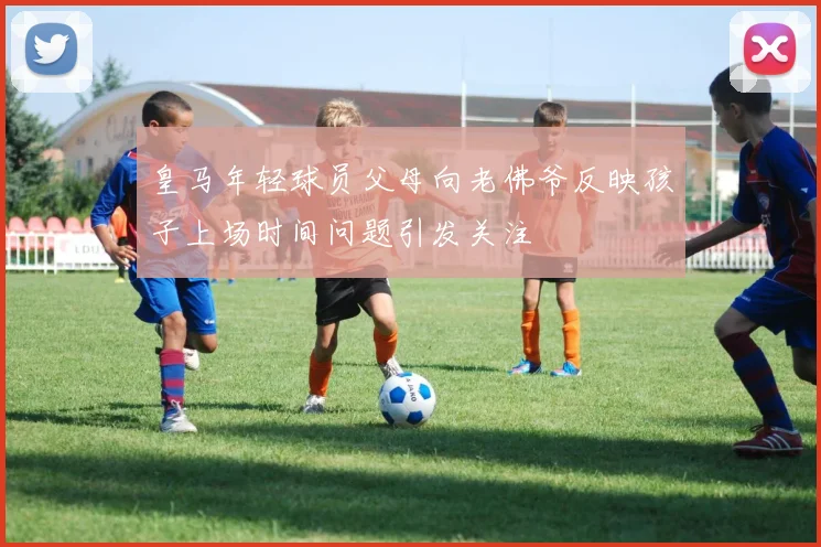 皇马年轻球员父母向老佛爷反映孩子上场时间问题引发关注