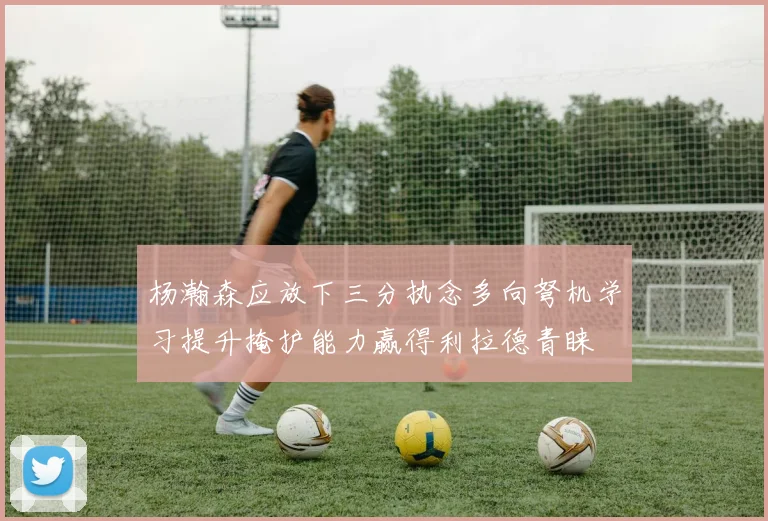 杨瀚森应放下三分执念多向弩机学习提升掩护能力赢得利拉德青睐