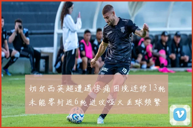 切尔西英超遭遇惨痛困境连续13轮未能零封近6轮进攻哑火丢球频繁