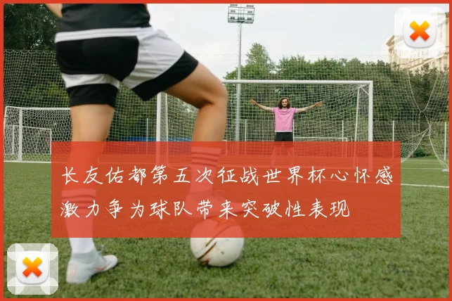 长友佑都第五次征战世界杯心怀感激力争为球队带来突破性表现