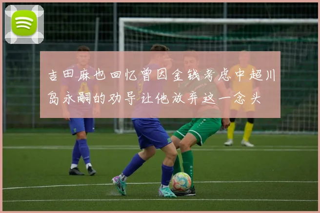 吉田麻也回忆曾因金钱考虑中超川岛永嗣的劝导让他放弃这一念头